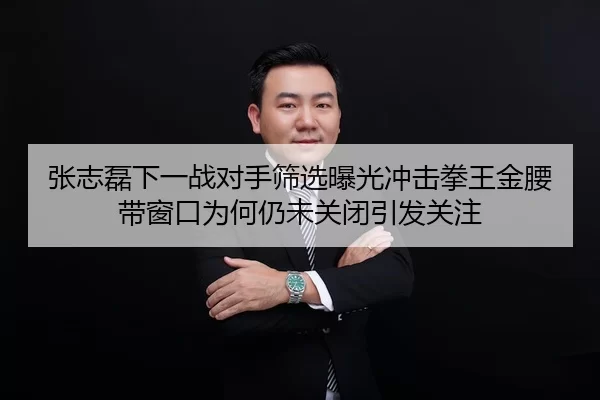 张志磊下一战对手筛选曝光冲击拳王金腰带窗口为何仍未关闭引发关注