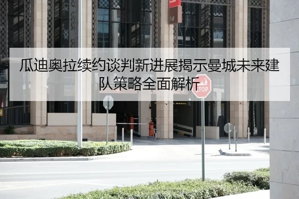 瓜迪奥拉续约谈判新进展揭示曼城未来建队策略全面解析