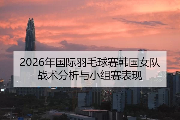 2026年国际羽毛球赛韩国女队战术分析与小组赛表现