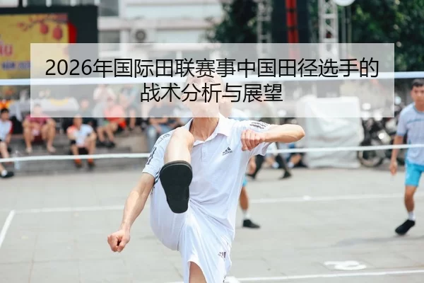 2026年国际田联赛事中国田径选手的战术分析与展望