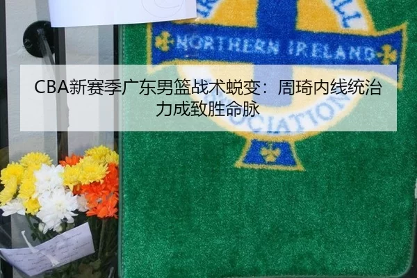 CBA新赛季广东男篮战术蜕变：周琦内线统治力成致胜命脉