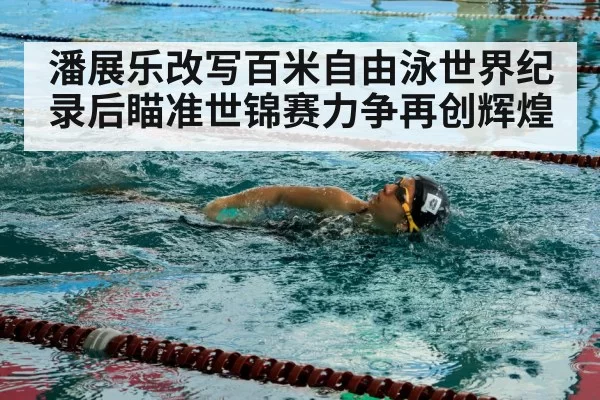 潘展乐改写百米自由泳世界纪录后瞄准世锦赛力争再创辉煌