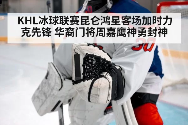 KHL冰球联赛昆仑鸿星客场加时力克先锋 华裔门将周嘉鹰神勇封神