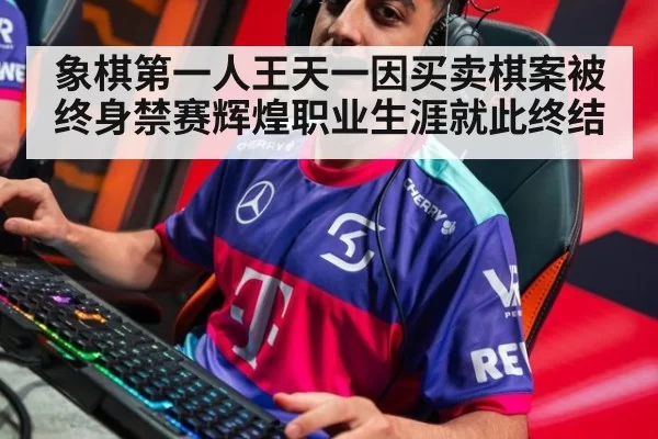 象棋第一人王天一因买卖棋案被终身禁赛辉煌职业生涯就此终结